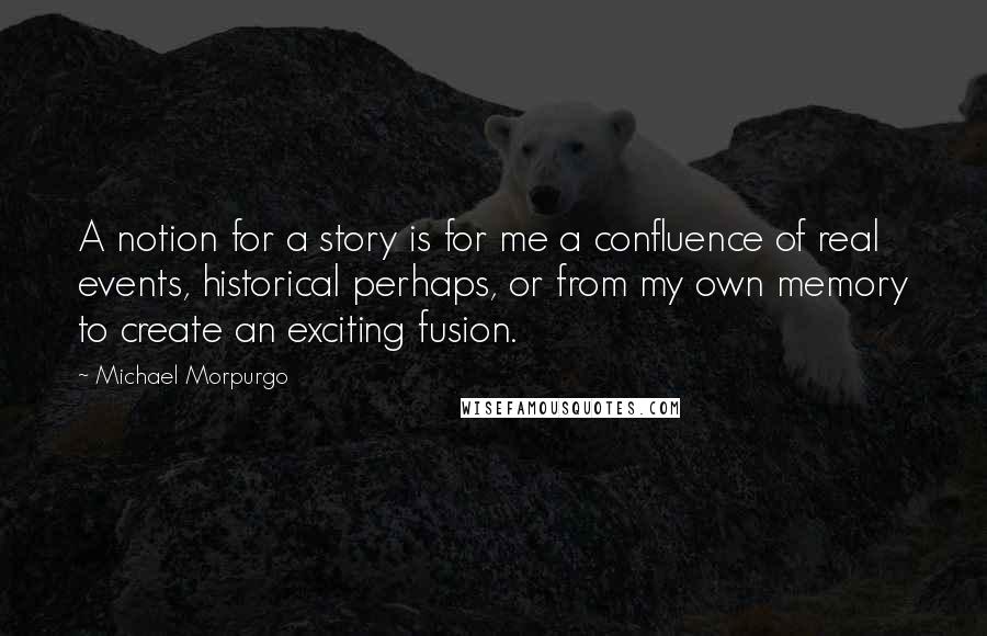 Michael Morpurgo Quotes: A notion for a story is for me a confluence of real events, historical perhaps, or from my own memory to create an exciting fusion.
