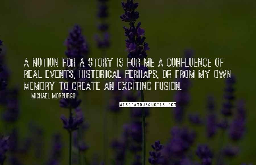 Michael Morpurgo Quotes: A notion for a story is for me a confluence of real events, historical perhaps, or from my own memory to create an exciting fusion.