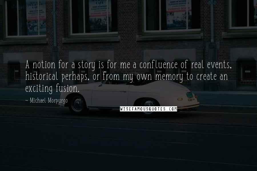 Michael Morpurgo Quotes: A notion for a story is for me a confluence of real events, historical perhaps, or from my own memory to create an exciting fusion.