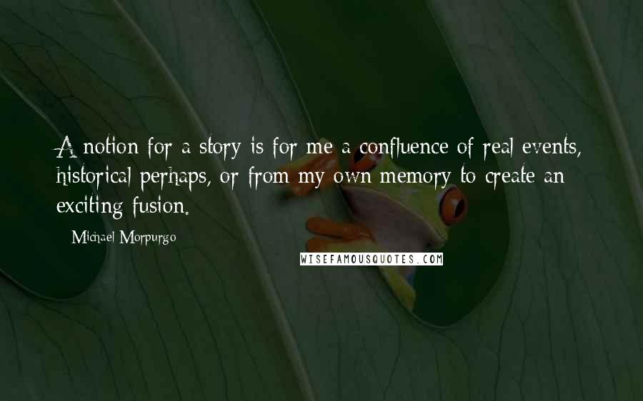 Michael Morpurgo Quotes: A notion for a story is for me a confluence of real events, historical perhaps, or from my own memory to create an exciting fusion.