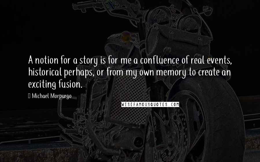 Michael Morpurgo Quotes: A notion for a story is for me a confluence of real events, historical perhaps, or from my own memory to create an exciting fusion.