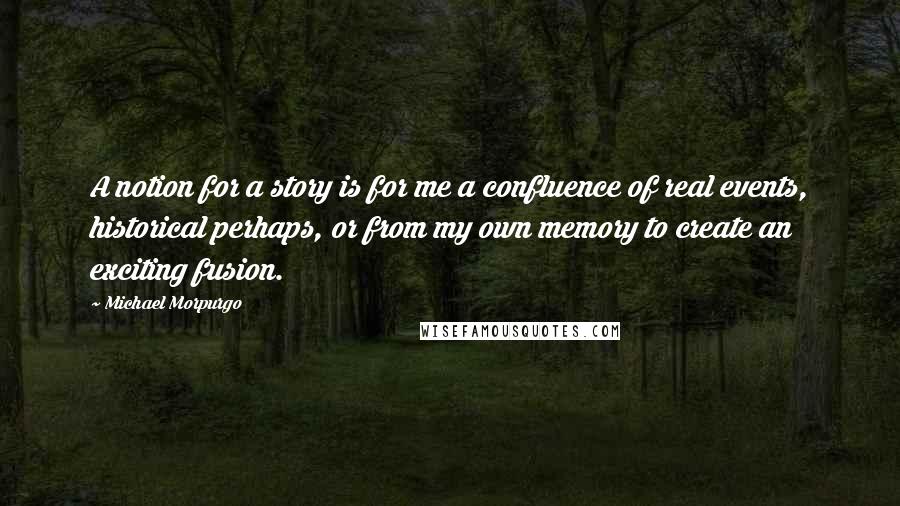 Michael Morpurgo Quotes: A notion for a story is for me a confluence of real events, historical perhaps, or from my own memory to create an exciting fusion.