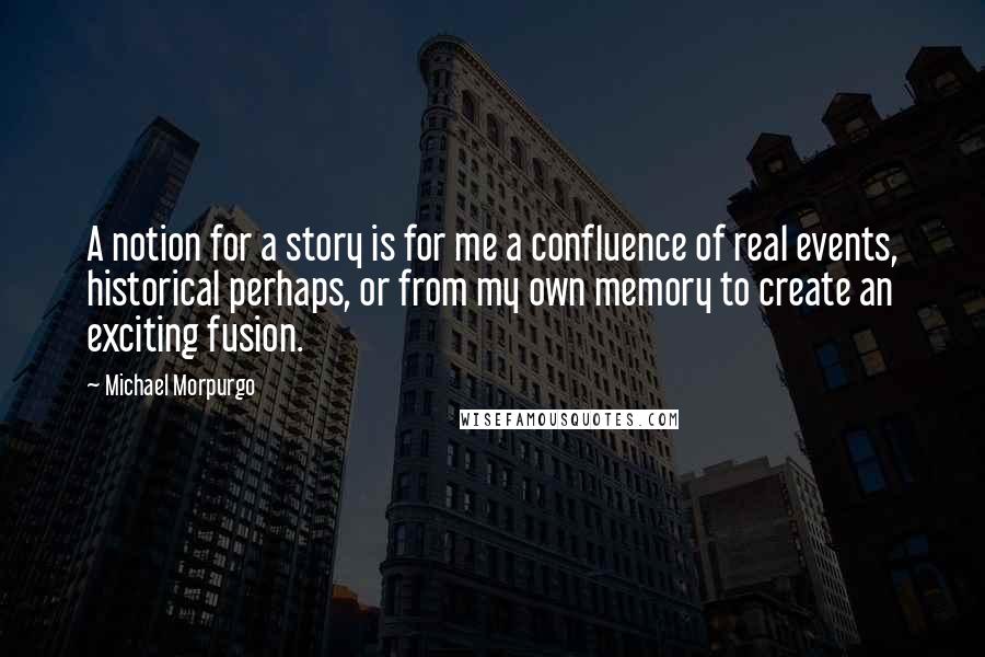 Michael Morpurgo Quotes: A notion for a story is for me a confluence of real events, historical perhaps, or from my own memory to create an exciting fusion.