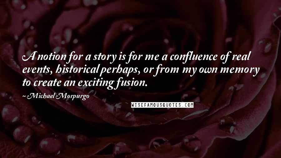 Michael Morpurgo Quotes: A notion for a story is for me a confluence of real events, historical perhaps, or from my own memory to create an exciting fusion.