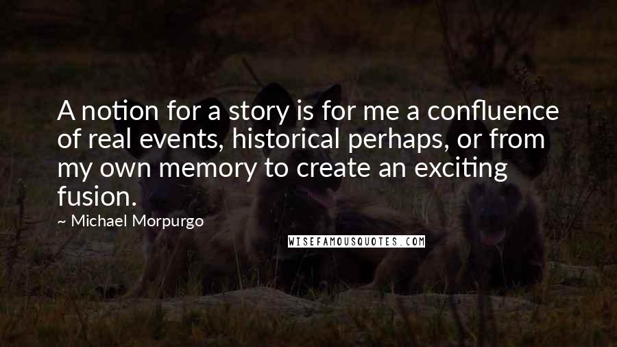 Michael Morpurgo Quotes: A notion for a story is for me a confluence of real events, historical perhaps, or from my own memory to create an exciting fusion.