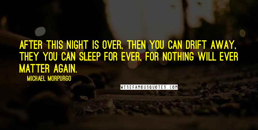 Michael Morpurgo Quotes: After this night is over, then you can drift away, they you can sleep for ever, for nothing will ever matter again.