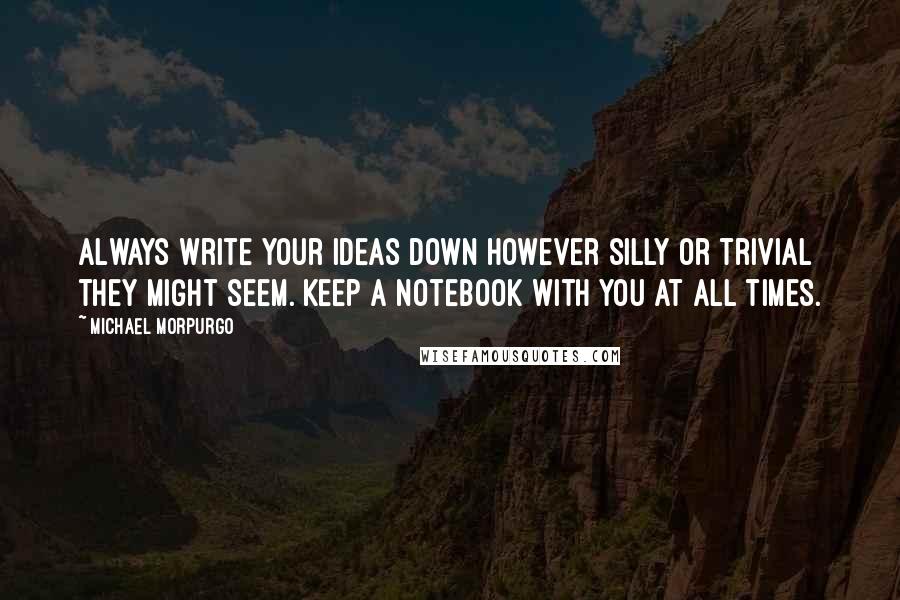 Michael Morpurgo Quotes: Always write your ideas down however silly or trivial they might seem. Keep a notebook with you at all times.