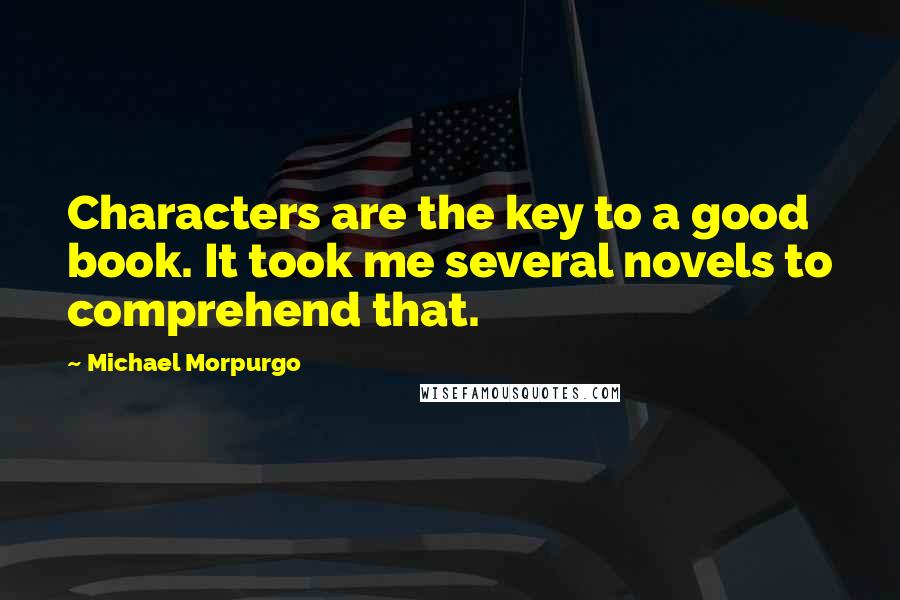 Michael Morpurgo Quotes: Characters are the key to a good book. It took me several novels to comprehend that.