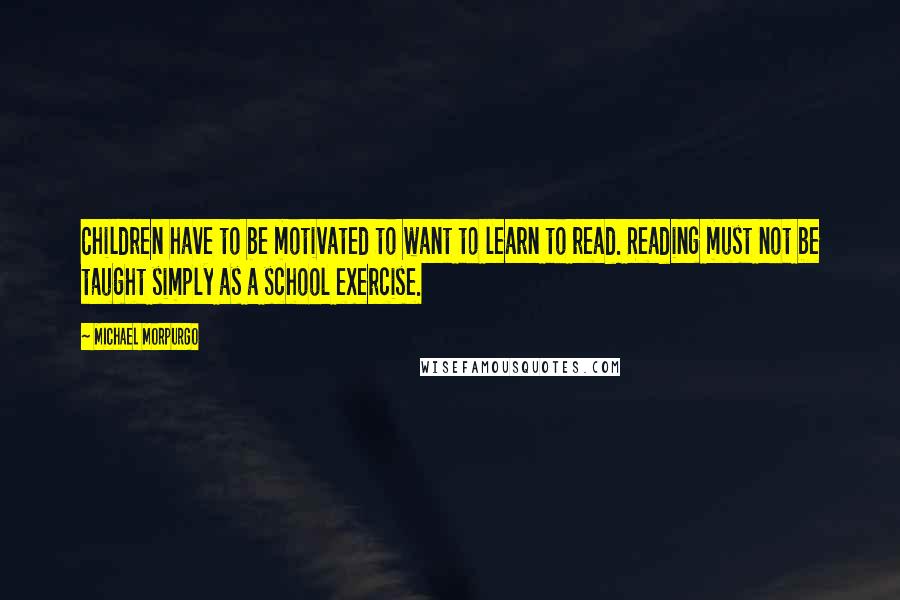 Michael Morpurgo Quotes: Children have to be motivated to want to learn to read. Reading must not be taught simply as a school exercise.