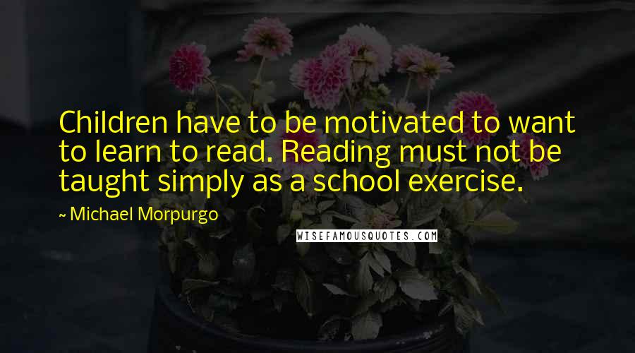 Michael Morpurgo Quotes: Children have to be motivated to want to learn to read. Reading must not be taught simply as a school exercise.