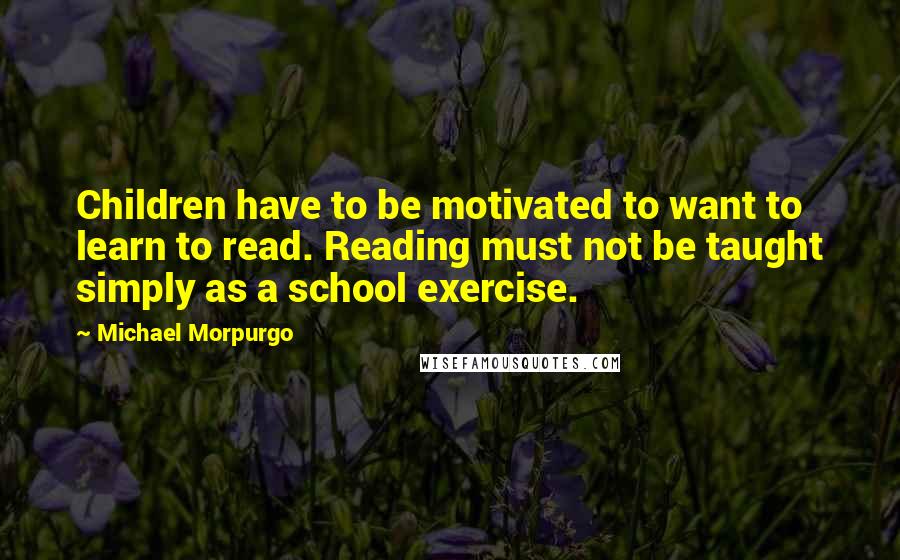 Michael Morpurgo Quotes: Children have to be motivated to want to learn to read. Reading must not be taught simply as a school exercise.