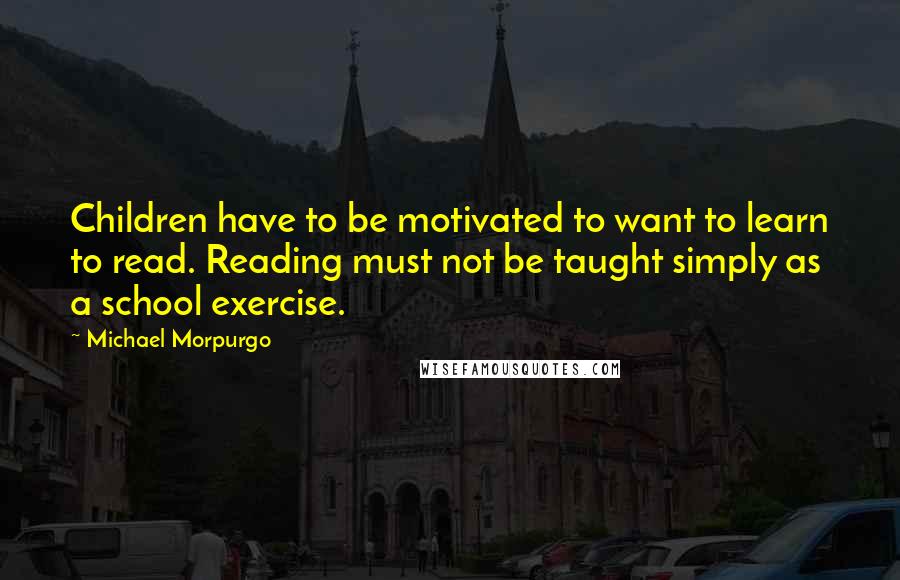 Michael Morpurgo Quotes: Children have to be motivated to want to learn to read. Reading must not be taught simply as a school exercise.