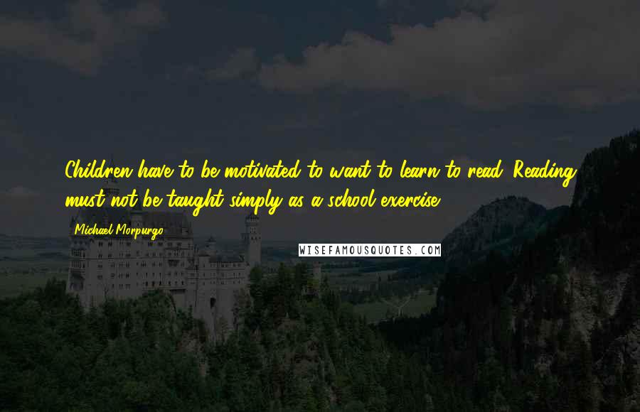 Michael Morpurgo Quotes: Children have to be motivated to want to learn to read. Reading must not be taught simply as a school exercise.