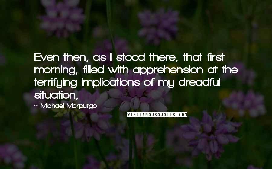 Michael Morpurgo Quotes: Even then, as I stood there, that first morning, filled with apprehension at the terrifying implications of my dreadful situation,