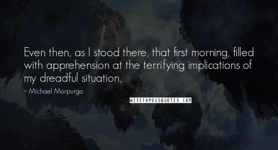 Michael Morpurgo Quotes: Even then, as I stood there, that first morning, filled with apprehension at the terrifying implications of my dreadful situation,