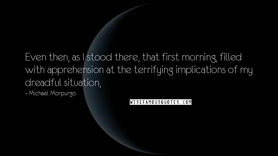 Michael Morpurgo Quotes: Even then, as I stood there, that first morning, filled with apprehension at the terrifying implications of my dreadful situation,