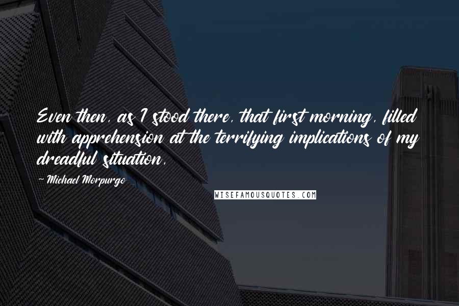 Michael Morpurgo Quotes: Even then, as I stood there, that first morning, filled with apprehension at the terrifying implications of my dreadful situation,