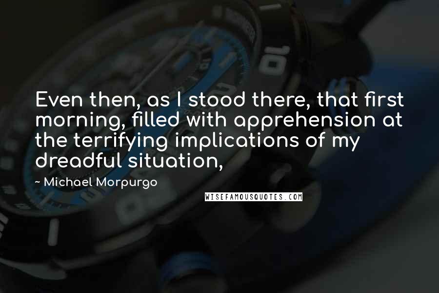 Michael Morpurgo Quotes: Even then, as I stood there, that first morning, filled with apprehension at the terrifying implications of my dreadful situation,