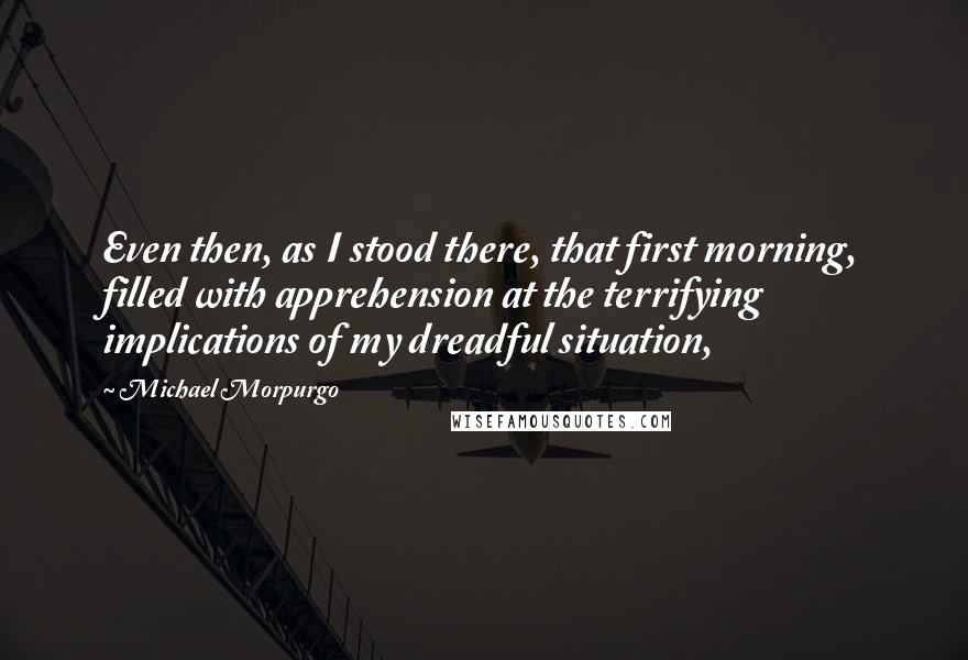 Michael Morpurgo Quotes: Even then, as I stood there, that first morning, filled with apprehension at the terrifying implications of my dreadful situation,