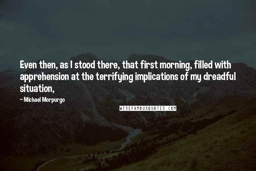 Michael Morpurgo Quotes: Even then, as I stood there, that first morning, filled with apprehension at the terrifying implications of my dreadful situation,