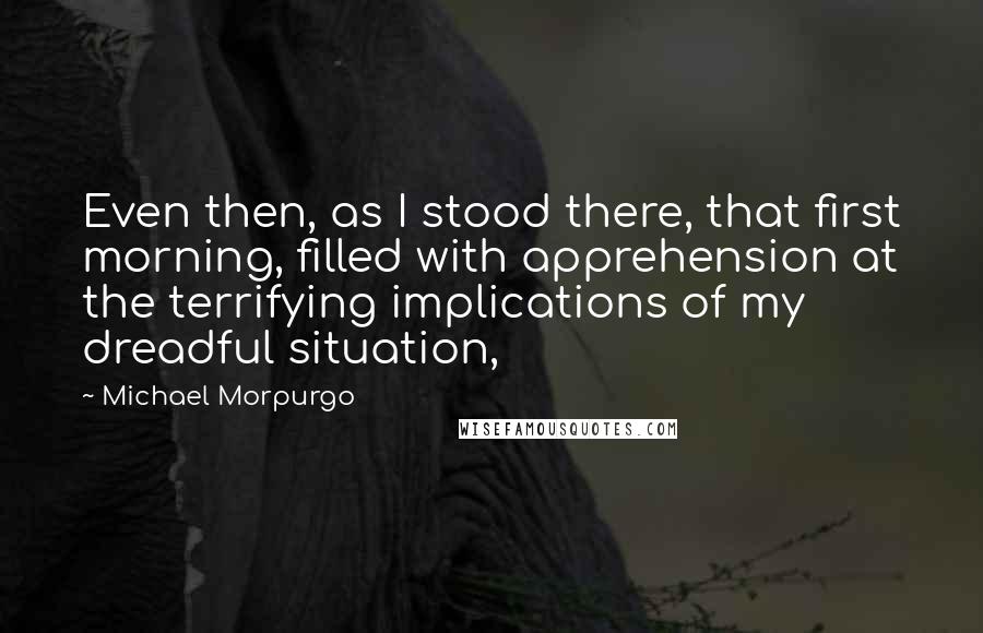 Michael Morpurgo Quotes: Even then, as I stood there, that first morning, filled with apprehension at the terrifying implications of my dreadful situation,