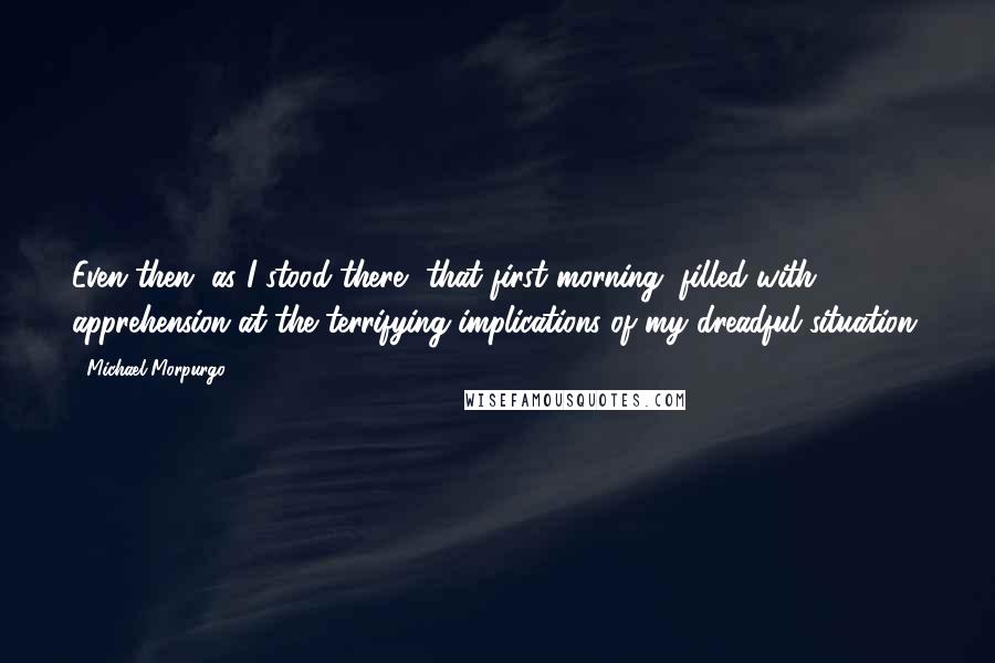 Michael Morpurgo Quotes: Even then, as I stood there, that first morning, filled with apprehension at the terrifying implications of my dreadful situation,