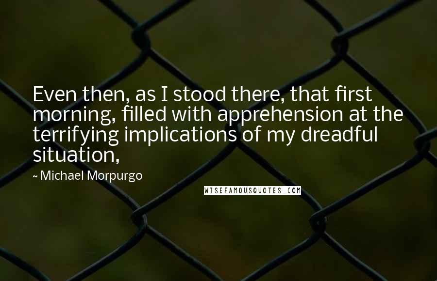 Michael Morpurgo Quotes: Even then, as I stood there, that first morning, filled with apprehension at the terrifying implications of my dreadful situation,