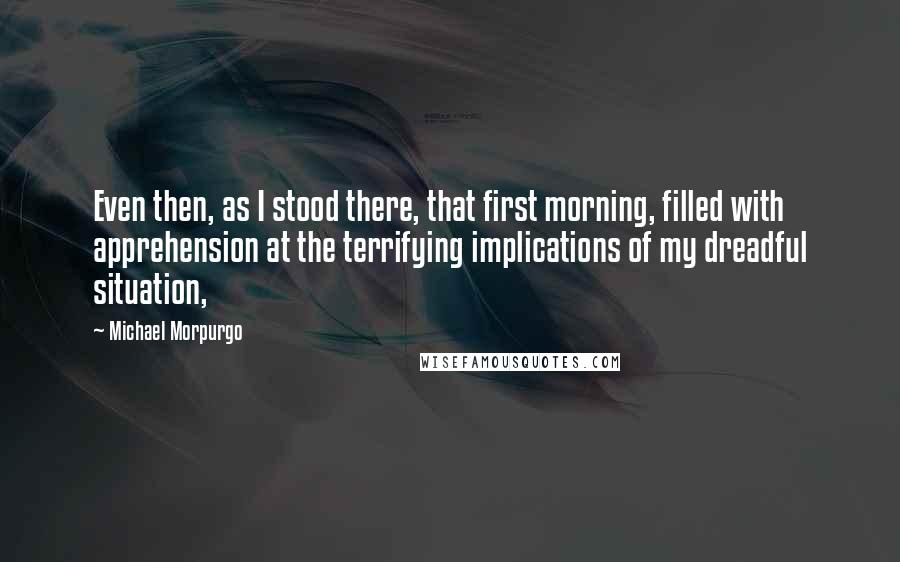 Michael Morpurgo Quotes: Even then, as I stood there, that first morning, filled with apprehension at the terrifying implications of my dreadful situation,