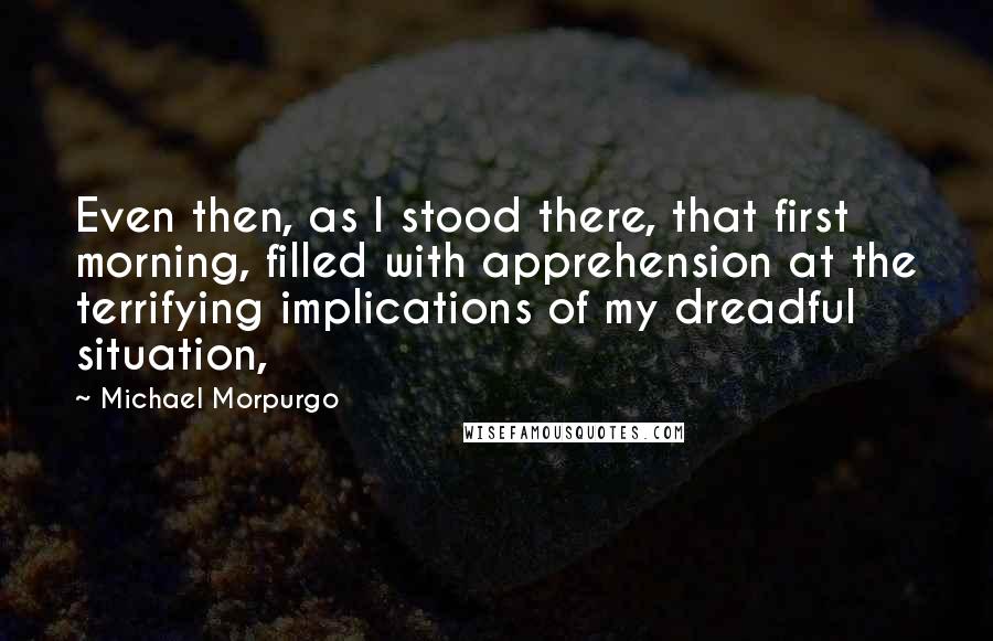 Michael Morpurgo Quotes: Even then, as I stood there, that first morning, filled with apprehension at the terrifying implications of my dreadful situation,