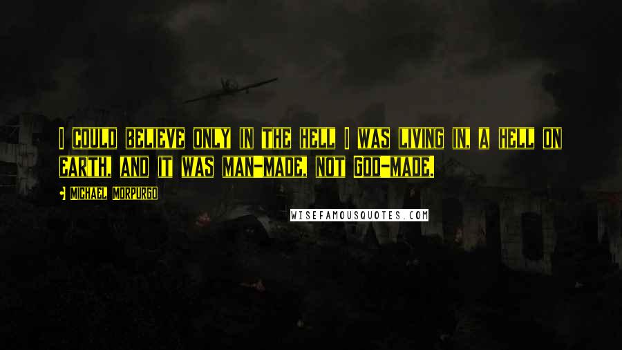 Michael Morpurgo Quotes: I could believe only in the hell I was living in, a hell on earth, and it was man-made, not God-made.