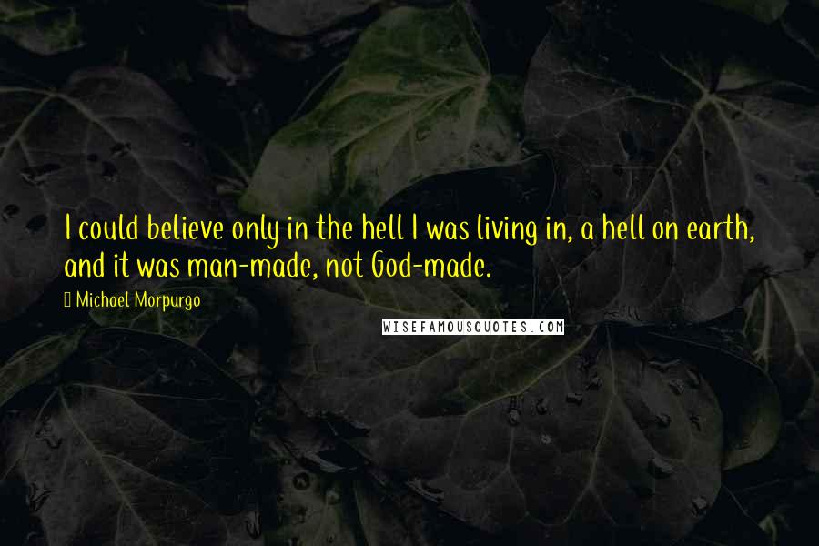 Michael Morpurgo Quotes: I could believe only in the hell I was living in, a hell on earth, and it was man-made, not God-made.