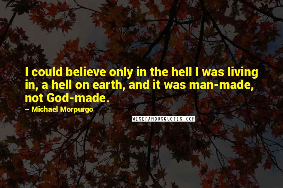 Michael Morpurgo Quotes: I could believe only in the hell I was living in, a hell on earth, and it was man-made, not God-made.