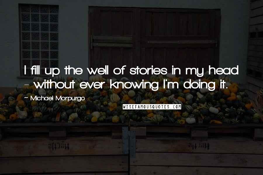 Michael Morpurgo Quotes: I fill up the well of stories in my head - without ever knowing I'm doing it.