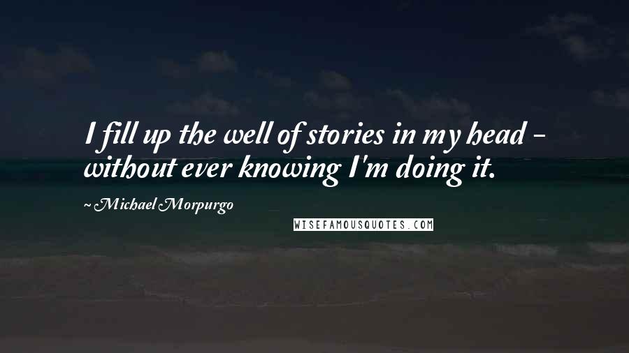 Michael Morpurgo Quotes: I fill up the well of stories in my head - without ever knowing I'm doing it.