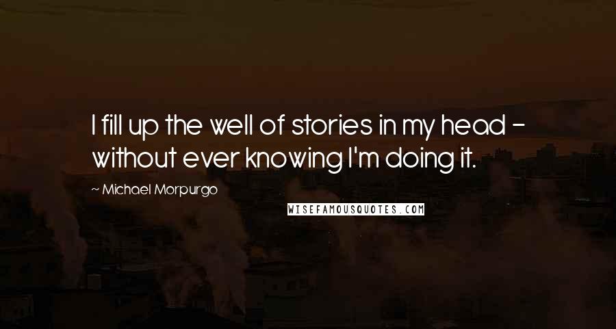 Michael Morpurgo Quotes: I fill up the well of stories in my head - without ever knowing I'm doing it.
