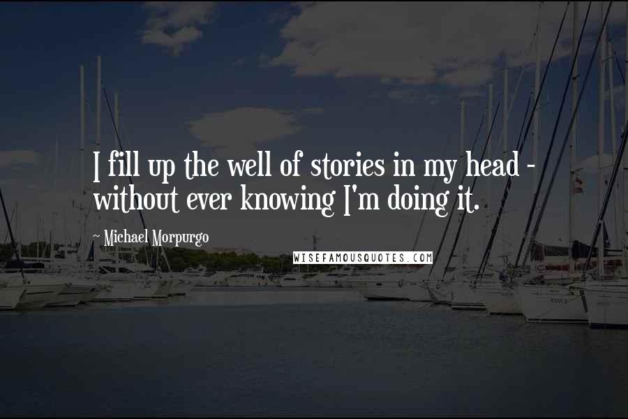 Michael Morpurgo Quotes: I fill up the well of stories in my head - without ever knowing I'm doing it.