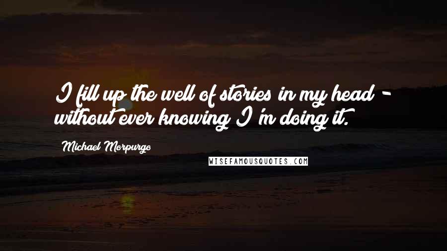 Michael Morpurgo Quotes: I fill up the well of stories in my head - without ever knowing I'm doing it.