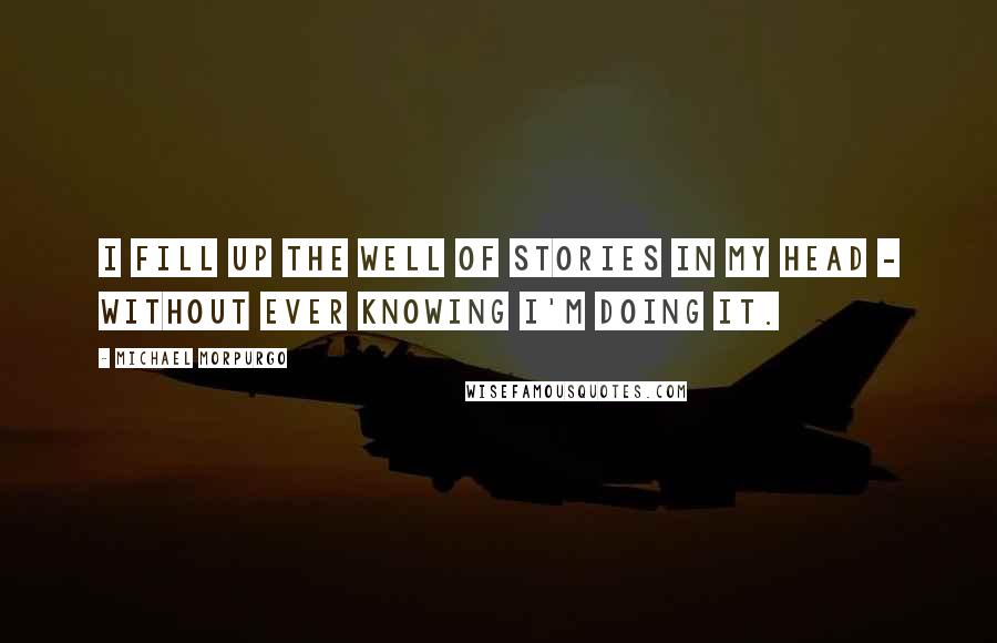 Michael Morpurgo Quotes: I fill up the well of stories in my head - without ever knowing I'm doing it.