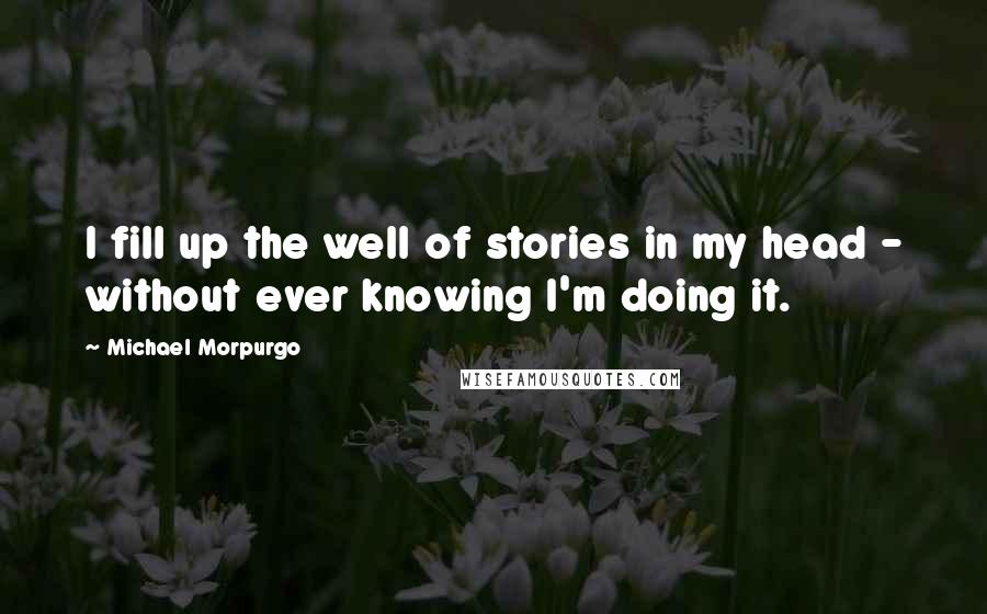 Michael Morpurgo Quotes: I fill up the well of stories in my head - without ever knowing I'm doing it.