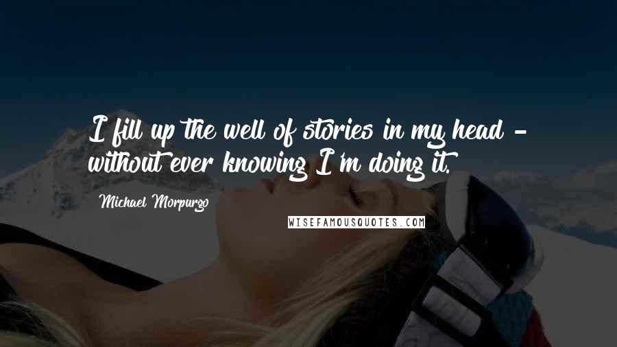 Michael Morpurgo Quotes: I fill up the well of stories in my head - without ever knowing I'm doing it.