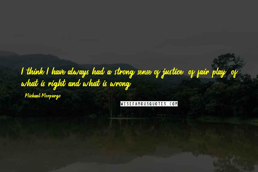 Michael Morpurgo Quotes: I think I have always had a strong sense of justice, of fair play, of what is right and what is wrong.