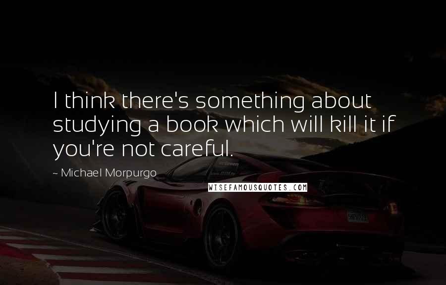 Michael Morpurgo Quotes: I think there's something about studying a book which will kill it if you're not careful.