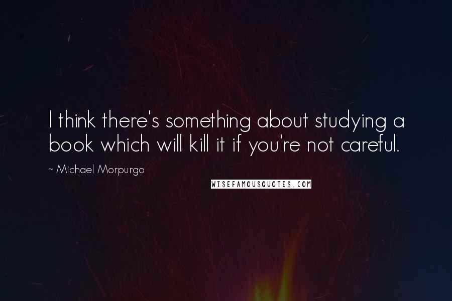 Michael Morpurgo Quotes: I think there's something about studying a book which will kill it if you're not careful.