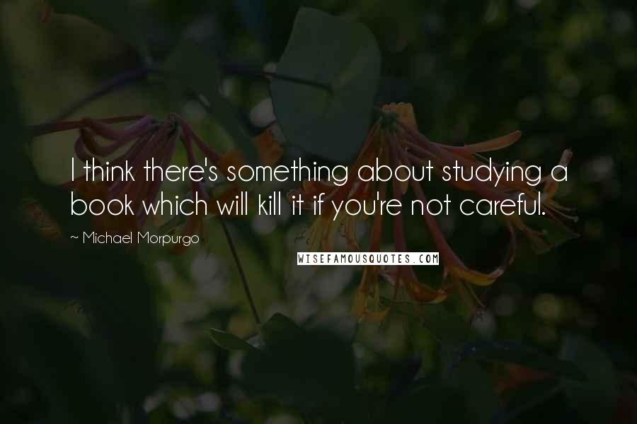 Michael Morpurgo Quotes: I think there's something about studying a book which will kill it if you're not careful.