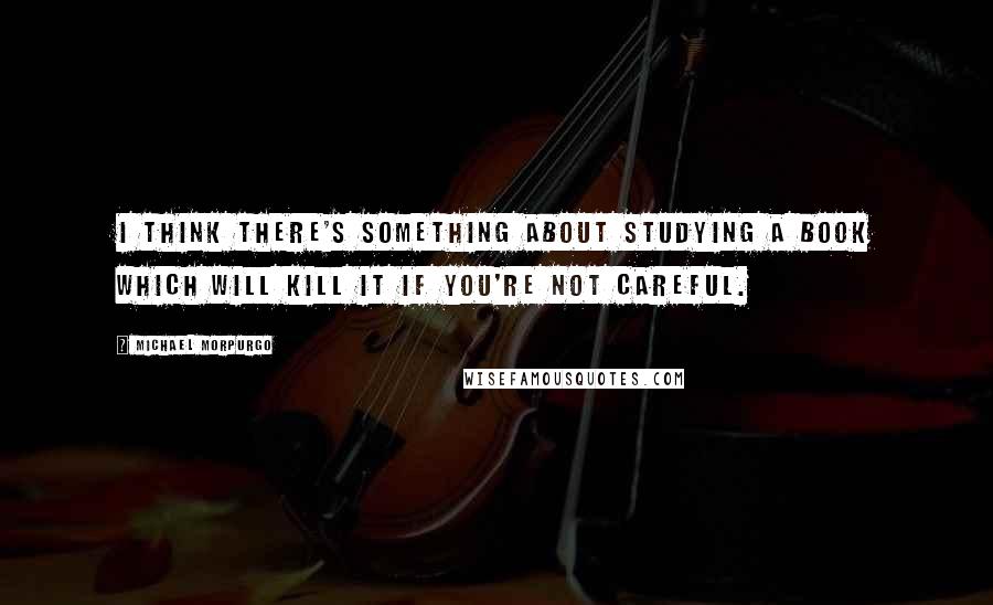 Michael Morpurgo Quotes: I think there's something about studying a book which will kill it if you're not careful.