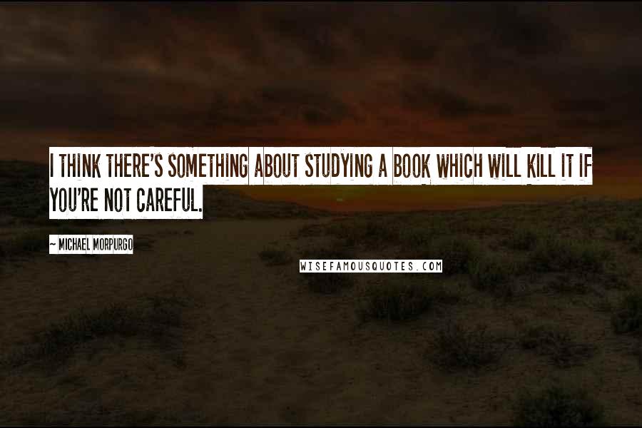Michael Morpurgo Quotes: I think there's something about studying a book which will kill it if you're not careful.
