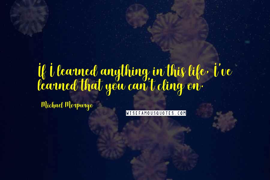 Michael Morpurgo Quotes: If I learned anything in this life, I've learned that you can't cling on.