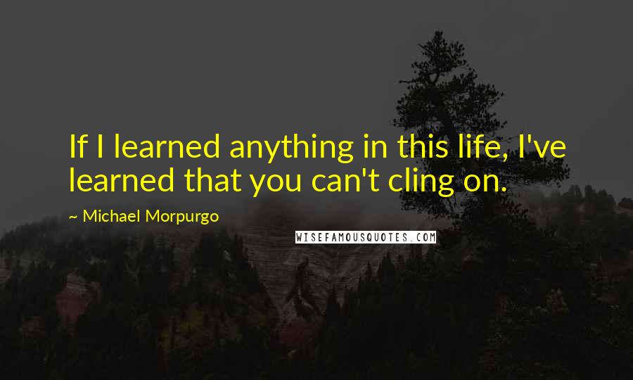 Michael Morpurgo Quotes: If I learned anything in this life, I've learned that you can't cling on.