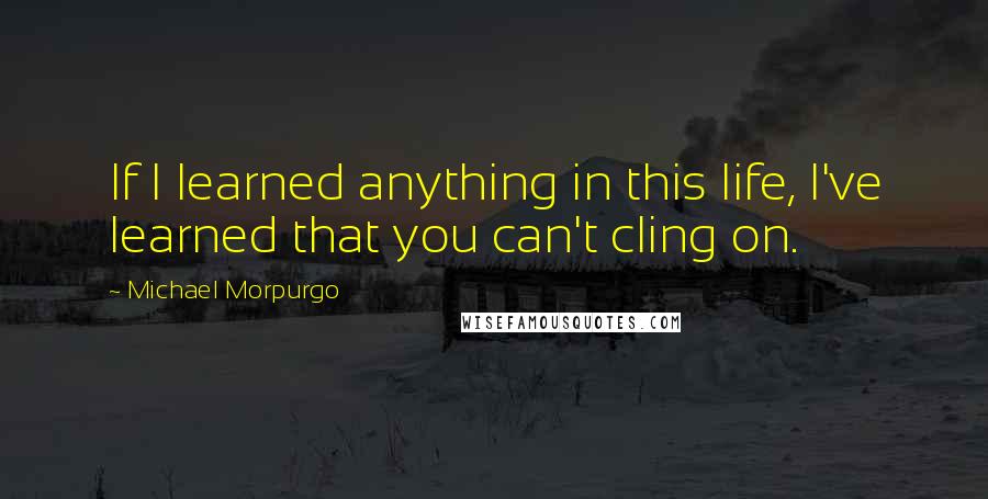 Michael Morpurgo Quotes: If I learned anything in this life, I've learned that you can't cling on.