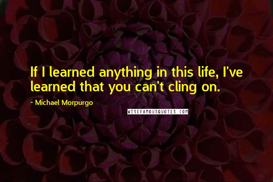 Michael Morpurgo Quotes: If I learned anything in this life, I've learned that you can't cling on.